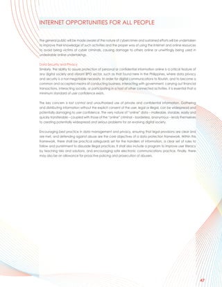 INTERNET OPPORTUNITIES FOR ALL PEOPLE

The general public will be made aware of the nature of cybercrimes and sustained efforts will be undertaken
to improve their knowledge of such activities and the proper way of using the Internet and online resources
to avoid being victims of cyber criminals, causing damage to others online or unwittingly being used in
undesirable online undertakings.

Data Security and Privacy
Similarly, the ability to assure protection of personal or confidential information online is a critical feature of
any digital society and vibrant BPO sector, such as that found here in the Philippines, where data privacy
and security is a non-negotiable necessity. In order for digital communications to flourish, and to become a
common and accepted means of conducting business, interacting with government, carrying out financial
transactions, interacting socially, or participating in a host of other connected activities, it is essential that a
minimum standard of user confidence exists.

The key concern is lost control and unauthorized use of private and confidential information. Gathering
and distributing information without the explicit consent of the user, legal or illegal, can be widespread and
potentially damaging to user confidence. The very nature of “online” data – malleable, storable, easily and
quickly transferable – coupled with those of the “online” criminal – borderless, anonymous – lends themselves
to creating potentially widespread and serious problems for an evolving digital society.

Encouraging best practice in data management and privacy, ensuring that legal provisions are clear and
are met, and defending against abuse are the core objectives of a data protection framework. Within this
framework, there shall be practical safeguards set for the handlers of information, a clear set of rules to
follow and punishment to dissuade illegal practices. It shall also include a program to improve user literacy
by teaching risks and solutions, and encouraging safe electronic communications practice. Finally, there
may also be an allowance for proactive policing and prosecution of abusers.




                                                                                                                       47
 