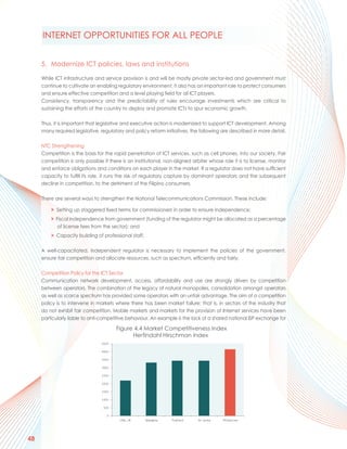 INTERNET OPPORTUNITIES FOR ALL PEOPLE


     5. Modernize ICT policies, laws and institutions

     While ICT infrastructure and service provision is and will be mostly private sector-led and government must
     continue to cultivate an enabling regulatory environment, it also has an important role to protect consumers
     and ensure effective competition and a level playing field for all ICT players.
     Consistency, transparency and the predictability of rules encourage investments which are critical to
     sustaining the efforts of the country to deploy and promote ICTs to spur economic growth.

     Thus, it is important that legislative and executive action is modernized to support ICT development. Among
     many required legislative, regulatory and policy reform initiatives, the following are described in more detail.

     NTC Strengthening
     Competition is the basis for the rapid penetration of ICT services, such as cell phones, into our society. Fair
     competition is only possible if there is an institutional, non-aligned arbiter whose role it is to license, monitor
     and enforce obligations and conditions on each player in the market. If a regulator does not have sufficient
     capacity to fulfill its role, it runs the risk of regulatory capture by dominant operators and the subsequent
     decline in competition, to the detriment of the Filipino consumers.

     There are several ways to strengthen the National Telecommunications Commission. These include:

         > Setting up staggered fixed terms for commissioners in order to ensure independence;
         > Fiscal independence from government (funding of the regulator might be allocated as a percentage
            of license fees from the sector); and
         > Capacity building of professional staff.

     A well-capacitated, independent regulator is necessary to implement the policies of the government,
     ensure fair competition and allocate resources, such as spectrum, efficiently and fairly.

     Competition Policy for the ICT Sector
     Communication network development, access, affordability and use are strongly driven by competition
     between operators. The combination of the legacy of natural monopolies, consolidation amongst operators
     as well as scarce spectrum has provided some operators with an unfair advantage. The aim of a competition
     policy is to intervene in markets where there has been market failure; that is, in sectors of the industry that
     do not exhibit fair competition. Mobile markets and markets for the provision of Internet services have been
     particularly liable to anti-competitive behaviour. An example is the lack of a shared national ISP exchange for

                                        Figure 4.4 Market Competitiveness Index
                                              Herfindahl Hirschman Index




48
 