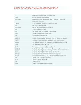 INDEX OF ACRONYMS AND ABBREVIATIONS


PII           Philippine Information Infrastructure
PPPs          Public-Private Partnerships
PSUCCESS      Philippine State Universities and Colleges Computer
              Education Society
PWAG          The Philippine Web Accessibility Group
RFP           Request For Proposal
RSS feeds     Really Simple Syndication feeds
SBI           Smart Broadband Inc.
SEC           Securities and Exchange Commission
SMEs          Small and Medium Enterprises
SMS           Short Message Service
SULONG        SME Unified Lending Opportunities for National Growth
SWOT          Strengths, Weaknesses, Opportunities, and Threats
TESDA         Technical Education and Skills Development Authority
TWG           Technical Working Group
UASF          Universal Access and Service Fund
UNCTAD        United Nations Conference on Trade and Development
UNDP          United Nations Development Programme
UNPAN         United Nations Public Administration Network
US-AID        United States Agency for International Development
VoIP          Voice over Internet Protocol
VPN           Virtual Private Network
WB            World Bank
WMP           Workforce Mobilization Program
 