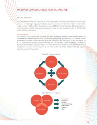 INTERNET OPPORTUNITIES FOR ALL PEOPLE

small and big ISPs alike.

Using the Herfindahl-Hirschman Index (HHI) as a measure of market concentration, the Philippines mobile sector
scores 4,144, indicating a highly concentrated sector. In comparison, two of the world’s most competitive
mobile markets, the USA and the UK, each score around 2,200. Malaysia, Thailand and Sri Lanka also have
more competitive markets. These figures underscore the important of a competition policy for the ICT sector
and its effective enforcement.

Convergence Bill
The ability to access ‘any content, any time, any place, anywhere’ has been made possible through the
convergence of the telecommunications, IT and broadcasting sectors. Historically, each of these sectors was
perceived as separate, though interacting, from both a technical and policy point of view (see Figures 4.5
& 4.6). Technical convergence has meant that the lines between these sectors has blurred. Convergence
brings great advantages: increased choice, innovation, convenience and lower prices driven by increased
competition. However, the consequence is that these sectors cannot be addressed through separate
legislation, policies and regulation.


                                        Figure 4.5: Pre-convergence




                                                  Content




                               Computing                         Applications




                                                 Telecoms




                                       Figure 4.6: Post-convergence



                                                                      Applications
                            Content       Telecoms                    > Finance
                                                                      > Travel
                                                                      > Manufacturing
                                                                      > Education
                                                                      > Health
                                Computing                             > Etc.




                                                                                                                 49
 