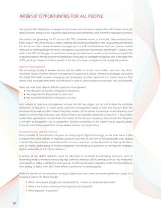 INTERNET OPPORTUNITIES FOR ALL PEOPLE

     The opportunities offered by convergence are to overcome and reduce duplication within these historically
     distinct sectors, introduce less regulated class licenses and exemptions, and streamline regulatory functions.

     The primary law governing the ICT sector is RA 7925, otherwise known as the Public Telecommunications
     Policy Act of 1995. While this law is rightly credited with fostering competition and accelerating investments
     into the sector, it also ushered in new technologies (such as VoIP and the Internet itself) and business models
     that were not anticipated at the time it was passed. Like other pre-Internet laws that remain in place, it now
     restricts the NTC as it struggles to apply an increasingly obsolete law to provide appropriate responses to the
     changing needs of the sector and the demand of the public for competitively priced and wider selections
     of ICT goods and services. Its replacement, in the form of a new convergence law, is urgently required.

     Spectrum Management
     The increasing ubiquity of wireless devices and the ability to access ‘any content, any time, any place,
     anywhere’ means that the efficient management of spectrum is critical. Wireless technologies are closing
     the divide that exists between emerging and developed countries. Spectrum is a scarce resource that
     needs to be managed effectively and efficiently in order to derive maximum economic and social benefit.

     There are three basic steps to efficient spectrum management:
         ● the allocation of specific categories of frequency;
         ● the assignment of frequencies to users; and
         ● the equitable distribution of frequency to users.

     Most systems of spectrum management include the first two stages, but do not include the equitable
     distribution of frequency. In other words, spectrum management needs to take into account both the
     private sector as well as public interest. The public interest can be served, for example, when frequency is set
     aside for community broadcasters and NGOs. If there is an equitable distribution of spectrum, it ensures that
     a select few operators do not dominate the market. At the moment, frequency allocation in the Philippines
     is not seen as transparent, fair or competitive. Greater competition in the market would support greater
     innovation and faster penetration of new wireless devices and applications.

     Broadcasting and digital switchover
     Prior to satellite TV, most broadcasting was via analog signal. Digital technology, on the other hand, is able
     to transmit the same number of channels using only one-third to one-sixth of the bandwidth of an analog
     channel. This means that a substantial portion of scarce spectrum can be allocated to other applications,
     such as mobile broadcasting or mobile broadband. The freeing up of spectrum by moving from analog to
     digital is referred to as the ‘digital dividend.’

     A portion of the digital dividend could be allocated to increased broadcasting demands, such as
     transmitting more channels or introducing High Definition Television (HDTV) services. Even so, this means that
     more spectrum will be available for other services. The ITU has provided a deadline of 2015 for the switchover
     from analog to digital. After 2015, there will be no protection for analog signals.

     While the benefits of the move from analog to digital are clear, there are several preliminary stages to a
     successful switchover. These include:

           > Which services are going to be transitioned? I.e., is there an implementation plan?
           > What is the technical standard that is going to be adopted?
           > What legislation is required?




50
 