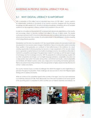 INVESTING IN PEOPLE: DIGITAL LITERACY FOR ALL


5.1 WHY DIGITAL LITERACY IS IMPORTANT
With a population of 93.6 millionviii and an abundant labor force of 37.89 millionix , human capital is
an indispensable contributor to the growth of our country’s economy. Equipped with the necessary
knowledge and skills needed in ICT, we will not only become globally competitive with an ICT-enabled
workforce, but also engender a citizenry confident and competent in the use of ICT.

In order for us to realise our full potential in ICT, our government will promote digital literacy in the country,
and encourage citizens to become confident and skilled in the use of digital media. This requires
continuing investments for ICT in formal and alternative education as well as in skills training. As technology
advances and becomes more complex, this will enable people to fully participate in situations requiring
a technology-literate population.

Globalization and the rate of acceleration in ICT also require flexible workers who are ready to learn and
are prepared to have several career changes in their lifetime. Failure of an education system to develop
these qualities in their graduates can contribute to their ineffectiveness in the workforce. As a result,
creating opportunities for life-long learning has become a major requirement of this new job market,
and is a generally accepted feature of any healthy knowledge economy. Our workforce will be able to
maintain its competitive advantage in the global labor market if it can keep up with the rapid changes
in technology and the knowledge economy. With this propensity for continued learning coupled with
our other comparative advantages, such as English language proficiency, adaptability, educated and
a deep-seated value system that prizes serving others, commitment and loyalty, cultural adaptability
and familiarity with Western business culture, plus a large pool of accounting and business graduates,
Filipinos are poised to becoming members of the next generation of highly-valued and fully effective 21st
centuryx workers and citizens.

Our country, however, faces a number of challenges that will limit the degree to which digital literacy is
pervasive throughout its population. These challenges are real and ones to which the Philippine Digital
Strategy aims to address and resolve.

While we continue to be competitive against other countries in the region, one of our main weaknesses
is our relatively small pool of IT skills. These skills provide one of the main foundations for ICT sector growth
in the upcoming years. In comparison to other countries such as Thailand, Indonesia and Malaysia, we




                                                                                                                     57
 