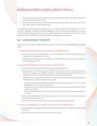 INVESTING IN PEOPLE: DIGITAL LITERACY FOR ALL


          infrastructure and systems [This is further discussed under the strategic thrust “Transparent Government
          and Efficient Delivery of Services’]; and
       > Strengthen initiatives on the use of ICT to develop and promote the culture, arts, history, public health,
         and other socio-civic concerns of the country.

These objectives collectively seek to address the human capital requirements of every Filipino, from an ICT
perspective, regardless of ability, social standing, geographic location, or gender. These objectives all converge
around the overarching aim for the government to use ICT in education and training as a mechanism to provide
equitable access to opportunities to both empower and improve the lives of every Filipino.


5.3 MEASURABLE TARGETS
The strategic thrust “Investing in People: Digital Literacy for All” of the PDS has the following specific measurable
targets:

1. Develop national standards and indicators on digital literacy
      > Build a national database on digital literacy and related information, and adopt a national indicator on
         digital literacy (i.e. digital literacy rate); and
      > Increase basic ICT literacy levels, as measured by internationally accepted standards, by 10% of the
        baseline annually up to 2016.

2. Improve the delivery and quality of education using ICT
      > Formulate and implement a National ICT for Education framework by 2016;
      > Adopt national ICT competency standards (NICS) for administrators, teachers, and learners based on
        international standards, e.g., UNESCO Competency Standards for Teachers, International Society for
        Technology in Education-National Educational Technology Standards (ISTE-NETS);
      >    Adopt teaching strategies and approaches that are learner-centered and technology supported to
          enable learners to acquire and apply 21st Century skills

          ➢ Increased application of ICT-supported teaching strategies and learning resources to a rate at least
             50% higher than current baseline levels by 2016
          ➢ Increased number of available ICT-based learning content to a rate at least 50% higher than current
             baseline levels by 2016
          ➢ Increased number of graduates with 21st century skills, by 10% annually above current baseline levels
             up to 2016;
      > Adopt a national assessment for digital literacy and use this to assess current situation and enable more
        precision for targeted growth; and
      > Create the ICT in Education Fund for the conduct of more trainings and ICT4E initiatives.

3. Improve employabilityxi of workforce in ICT and ICT-enabled sectors
      > Increase the level of absorption rate of graduates by this specific industry, by 10% of the baseline annually
        up to 2016;
      > Adopt a national competency standard for the various job roles;




                                                                                                                        59
 