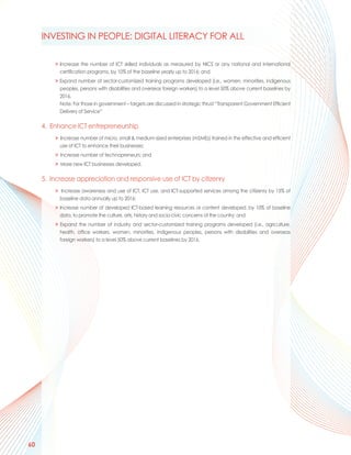 INVESTING IN PEOPLE: DIGITAL LITERACY FOR ALL

         > Increase the number of ICT skilled individuals as measured by NICS or any national and international
           certification programs, by 10% of the baseline yearly up to 2016; and
         > Expand number of sector-customized training programs developed (i.e., women, minorities, indigenous
           peoples, persons with disabilities and overseas foreign workers) to a level 50% above current baselines by
           2016.
           Note: For those in government – targets are discussed in strategic thrust “Transparent Government Efficient
           Delivery of Service”

     4. Enhance ICT entrepreneurship
         > Increase number of micro, small & medium-sized enterprises (mSMEs) trained in the effective and efficient
           use of ICT to enhance their businesses;
         > Increase number of technopreneurs; and
         > More new ICT businesses developed.

     5. Increase appreciation and responsive use of ICT by citizenry
         > Increase awareness and use of ICT, ICT use, and ICT-supported services among the citizenry by 15% of
           baseline data annually up to 2016;
         > Increase number of developed ICT-based learning resources or content developed, by 10% of baseline
           data, to promote the culture, arts, history and socio-civic concerns of the country; and
         > Expand the number of industry and sector-customized training programs developed (i.e., agriculture,
           health, office workers, women, minorities, indigenous peoples, persons with disabilities and overseas
           foreign workers) to a level 50% above current baselines by 2016.




60
 
