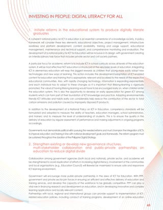 INVESTING IN PEOPLE: DIGITAL LITERACY FOR ALL


1. Initiate reforms in the educational system to produce digitally literate
   graduates
A coherent national policy on ICT in education is an essential cornerstone of a knowledge society. A policy
framework will consider these key elements: educational objectives, project management, infrastructure
readiness and platform development, content availability, training and usage support, educational
management, maintenance and technical support, and comprehensive monitoring and evaluation. The
development of a national policy for ICT for Education will be inclusive in its design, with government creating
an interdisciplinary task force that includes private sector and civil society partners.

A particular focus for academic reform is to include ICT in school curricula across all levels of the education
system. It will be most effective if ICT education is introduced at the very basic levels of education. Integrating
ICT in elementary education will reap the biggest rewards as children that young more easily adopt new
technologies and new ways of learning. This action includes the development/adaptation of ICT-enabled
content for education and training that is appropriate, relevant and localized to the needs of the respective
educational communities. Also, with rapidly changing technology, information is expanding exponentially
and each individual has to adapt to these changes so it is important that lifelong-learning is vigorously
promoted. The value of having lifelong learning would have to be encouraged early on, when children enter
the education system. This is also the opportunity to develop an early appreciation for green ICT among
students which can form part of their foundation of ICT knowledge and practice. Adopting environmentally
friendly ICT attitudes and habits early can considerably help reduce the contribution of the sector to total
carbon emissions and pollution caused by improperly disposed IT products.

In addition to the development of a National Policy on ICT in Education, competency standards will be
formulated and adopted to measure the ability of teachers, education managers, school administrators,
and trainers; and to measure the level of understanding of students. This is to ensure the quality in the
delivery of education by regular assessment of performance and making adjustments in ongoing programs
accordingly.

Governments must demonstrate political will in pursuing the needed reforms and must champion the integration of ICTs
to improve education and training in line with national development goals and frameworks. The reform program must
be sustained throughout the duration of the Philippine Digital Strategy.

2. Strengthen existing or develop new governance structures,
   multi-stakeholder collaboration and public-private partnerships on
   education to reduce digital divide

Collaboration among government agencies (both local and national), private sector, and academe will
be strengthened to avoid duplication of efforts in increasing digital literacy. Involvement of the communities
and local organizations (e.g., Education Council) will likewise be maximized to ensure safe and responsive
ICT learning environment.

Government will encourage more public-private partnership in the area of ICT for Education. With PPP,
government and private sector join forces in ensuring an efficient and effective delivery of education and
training services, and develop the capacity of the workforce to be globally competitive. PPP can play a
vital role in financing research and development on education, and in developing innovative and complex
learning applications and locally relevant content.
Partnerships with local, regional and international groups can provide support to implementation of ICT-
related education policies, including conduct of training programs, development of an online education


                                                                                                                       65
 