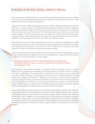 INVESTING IN PEOPLE: DIGITAL LITERACY FOR ALL

     portal, establishment of Regional ICT Centers, and creation of digital libraries and resource centers. Linkages
     and networks also help accelerate information flow and allow local stakeholders and government to keep
     abreast of international and regional developments.

     Collaboration among countries, including regional networks of ASEAN, where language and cultural context
     are similar, can serve as a platform to promote educational quality and equality in an effort to bridge the
     digital divide. Greater exchange and collaboration in the production and management of educational
     resources will lower expenses in the development of materials as well as increase the amount of educational
     content available to teachers and students across the region. The ASEAN network and other country
     partnerships shall be used to share experience and approaches, share educational content and resources,
     establish ICT exchange programs for teachers and students, among other initiatives.

     Public and Private sector education stakeholders must continue to explore the applications of mobile
     technology in the education sector. It is essential that the ongoing proliferation of mobile devices throughout
     the developing world collaborates with the education sector to effectively put to good use the mobile
     phones that so many young students in developing countries have today.

     Government will develop innovative partnerships with the private sector and local organizations, including
     schools, universities, government agencies, community service organizations, nonprofits, and small businesses,
     to implement and train local people in new technologies.

     3. Develop a gender sensitive national database on education
        related information and a system of assessing the Digital Literacy
        (on national level)

     The relevance of an appropriate database on educational information related to actions on digital
     literacy has to be underscored in developing plans, policies, programs and projects. There is a dearth of
     information on digital literacy. The implementation of the PDS calls for the conduct of surveys and studies
     to develop a national database on digital literacy, with the end in view of establishing relevant national
     policies, plans, programs and projects. The database contents need to consider the gender aspects to
     ensure that subsequent analysis can determine any differences between men and women. Impact studies
     on ICT trainings and on the utilization of ICT with productivity levels of the industry and government are
     likewise essential to assess the usefulness of ICT in education/training and adoption of a national standard
     performance and productivity measures for ICT education, training and graduates.

     The government, together with the private sector and academe, shall develop a database which will include,
     amongst others, information on skills requirements of the industry and skills available by gender. At the same time,
     government, at all levels, will also ensure that the database is regularly updated and information analyzed to
     indicate trends, areas to strengthen or other developing issues. The private sector and academe can provide
     the resources for critical analysis of data and, working together with government and other key stakeholders,
     formulate improvements in the programs and processes to expand digital literacy and other targets. The database
     and reports generated from its information can serve as a good foundation for future iterations of the PDS and its
     programs.




66
 