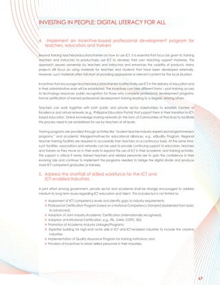 INVESTING IN PEOPLE: DIGITAL LITERACY FOR ALL


4.    Implement an incentive-based professional development program for
     teachers, educators and trainers

Beyond training teachers/educators/trainers on how to use ICT, it is essential that focus be given to training
teachers and instructors to productively use ICT to develop their own teaching support materials. This
approach assures ownership by teachers and instructors and enhances the usability of products. Many
projects still focus on using materials for teachers and students that have been developed externally.
However, such materials often fall short of providing appropriate or relevant content for the local situation.

Incentives that encourage teachers/educators/trainers to effectively use ICT in the delivery of education and
in their administrative work will be established. The incentives can take different forms – post-training access
to technology resources; public recognition for those who complete professional development programs;
formal certification of earned professional development training leading to a degree, among others.

Teachers can work together with both public and private sector stakeholders to establish Centers of
Excellence and virtual networks (e.g., Philippine Education Portal) that support them in their transition to ICT-
based education. Online knowledge sharing networks (in the form of Communities of Practice) to facilitate
this process need to be established for use by teachers at all levels.

Training programs are provided through activities like “student-teacher-industry experts exchange/immersion
programs,” and academic linkages/multi-sector educational alliances, e.g., eQuality Program. Regional
teacher training facilities are required to successfully train teachers on a continuous basis. At the same time,
such facilities, associations and networks can be used to provide continuing support to educators, teachers
and trainers as they move on in their work to expand the use of ICT in their academic and training activities.
This support is critical if newly trained teachers and related personnel are to gain the confidence in their
evolving role and continue to implement the programs needed to bridge the digital divide and produce
more ICT competent graduates or trainees.

5. Address the shortfall of skilled workforce for the ICT and
   ICT-enabled Industries

A joint effort among government, private sector and academe shall be strongly encouraged to address
medium to long-term issues regarding ICT education and talent. This includes but is not limited to:

     > Assessment of ICT competency levels and identify gaps to industry requirements;
     > Professional Certification Program based on a National Competency Standard (ladderized from basic
        to advanced);
     > Adoption of Joint industry-Academic Certification (internationally recognized);
     > Adoption of Institutional Certification, e.g., ITIL, CMM, COPC, ISO;
     > Promotion of Academic-Industry Linkages/Programs;
     > Expertise building for high-end niche skills in ICT and ICT-enabled industries to include the creative
        industries;
     > Implementation of Quality Assurance Program for training institutions; and
     > Provision of incentives to retain skilled personnel in their industries.




                                                                                                                    67
 