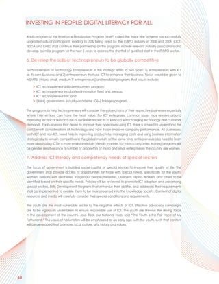 INVESTING IN PEOPLE: DIGITAL LITERACY FOR ALL

     A sub-program of the Workforce Mobilization Program (WMP) called the ‘Near Hire’ scheme has successfully
     upgraded skills of participants leading to 70% being hired by the IT/BPO industry in 2008 and 2009. CICT,
     TESDA and CHED shall continue their partnership on this program, include relevant industry associations and
     develop a similar program for the next 5 years to address the shortfall of qualified staff in the IT/BPO sector.

     6. Develop the skills of technopreneurs to be globally competitive

     Technopreneurs or Technology Entrepreneurs in this strategy refers to two types: 1) entrepreneurs with ICT
     as its core business; and 2) entrepreneurs that use ICT to enhance their business. Focus would be given to
     mSMITEs (micro, small, medium IT entrepreneurs) and establish programs that would include:

         >   ICT technopreneur skills development program;
         >   ICT technopreneur incubation/innovation fund and awards;
         >   ICT technopreneur fair; and
         >   (Joint) government- industry-academe (GIA) linkages program.

     The programs to help technopreneurs will consider the value chains of their respective businesses especially
     where interventions can have the most value. For ICT enterprises, common issues may revolve around
     improving technical skills and use of available resources to keep up with changing technology and customer
     demands. For businesses that desire to improve their operations using ICT, there is a need to understand the
     cost/benefit considerations of technology and how it can improve company performance. All businesses,
     both ICT and non-ICT, need help in improving productivity, managing costs and using business information
     strategically to remain competitive in the global market. At the same time, entrepreneurs also need to learn
     more about using ICT in a more environmentally friendly manner. For micro companies, training programs will
     be gender sensitive since a number of proprietors of micro and small enterprises in the country are women.

     7. Address ICT literacy and competency needs of special sectors

     The focus of government is building social capital of special sectors to improve their quality of life. The
     government shall provide access to opportunities for those with special needs, specifically for the youth,
     women, persons with disabilities, indigenous people/minorities, Overseas Filipino Workers, and others to be
     identified based on their specific needs. Policies will be reviewed to promote ICT adoption and use among
     special sectors. Skills Development Programs that enhance their abilities and addresses their requirements
     shall be implemented to enable them to be mainstreamed into the knowledge society. Content of digital
     resources and media will carefully consider their special conditions and requirements.

     The youth are the most vulnerable sector to the negative effects of ICT. Effective advocacy campaigns
     are to be vigorously undertaken to ensure responsible use of ICT. The youth are likewise the driving force
     in the development of the country. Jose Rizal, our National Hero, said “The Youth is the Fair Hope of My
     Fatherland.” The value of nationalism will be emphasized at an early age, with the youth, such that content
     will be developed that promotes local culture, arts, history and values.




68
 