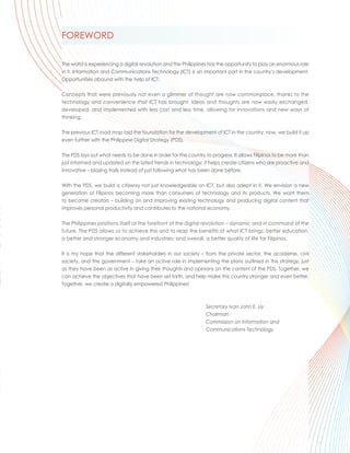 FOREWORD

The world is experiencing a digital revolution and the Philippines has the opportunity to play an enormous role
in it. Information and Communications Technology (ICT) is an important part in the country’s development.
Opportunities abound with the help of ICT.

Concepts that were previously not even a glimmer of thought are now commonplace, thanks to the
technology and convenience that ICT has brought. Ideas and thoughts are now easily exchanged,
developed, and implemented with less cost and less time, allowing for innovations and new ways of
thinking.

The previous ICT road map laid the foundation for the development of ICT in the country; now, we build it up
even further with the Philippine Digital Strategy (PDS).

The PDS lays out what needs to be done in order for the country to progress. It allows Filipinos to be more than
just informed and updated on the latest trends in technology; it helps create citizens who are proactive and
innovative – blazing trails instead of just following what has been done before.

With the PDS, we build a citizenry not just knowledgeable on ICT, but also adept in it. We envision a new
generation of Filipinos becoming more than consumers of technology and its products. We want them
to become creators – building on and improving existing technology and producing digital content that
improves personal productivity and contributes to the national economy.

The Philippines positions itself at the forefront of the digital revolution – dynamic and in command of the
future. The PDS allows us to achieve this and to reap the benefits of what ICT brings: better education,
a better and stronger economy and industries; and overall, a better quality of life for Filipinos.

It is my hope that the different stakeholders in our society – from the private sector, the academe, civil
society, and the government – take an active role in implementing the plans outlined in this strategy, just
as they have been as active in giving their thoughts and opinions on the content of the PDS. Together, we
can achieve the objectives that have been set forth, and help make this country stronger and even better.
Together, we create a digitally empowered Philippines!



                                                                 Secretary Ivan John E. Uy
                                                                 Chairman
                                                                 Commission on Information and
                                                                 Communications Technology




                                                                                                                       .
                                                                                                                   i
 