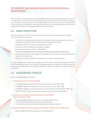 ICT INDUSTRY AND BUSINESS INNOVATION FOR NATIONAL
     DEVELOPMENT


     Given this, ICTs have a key role to play in achieving President Aquino’s vision of generating jobs in the economy
     – through growth in the ICT industry itself and through growth in other industry sectors that use ICT to become
     more successful. This strategic thrust is about enabling a digital economy that creates jobs and opportunities
     for both urban and rural people and fosters national development, and supporting industries to become more
     competitive and innovative, creating employment and economic growth.


     6.2 MAIN OBJECTIVES
     TThe main objectives of the “ICT Industry and Business Innovation for National Development” strategic
     thrust of the PDS are the following:

           > Support micro, small and medium businesses in key industries to become more productive, innovative
             and globally competitive, thereby increasing exports, employment and wealth;
           > Strengthen capacity in the high value ICT-related service sector;
           > Increase ICT and ICT-enabled jobs, especially in the regions;
           > Increase ICT innovations and their commercialisation;
           > Increase local original digital content and media (software, applications, online media, entertainment, etc.);
           > Increase global recognition and visibility of the Philippines ICT sector and its companies to attract more
             business and investment; and
           > Expand and improve ICT research and development, innovation and manufacturing.

     The above objectives all converge around making our country a leader in the high-value segment of the ICT
     and ICT-enabled service industry. The overall aim is enabling entrepreneurs, companies and industries to be more
     innovative and take advantage of ICT to improve their products, services and exports, and create prosperity and
     employment.


     6.3 MEASURABLE TARGETS
     Specific measurable targets are as follows:

     1. Increased use of ICT among MSMEs
           > Over 90% of registered companies use the Internet by 2016, from below 80% in 2008;
           > Over 60% of registered companies have a web-site by 2016, from below 50% in 2008;
           > Over 30% of registered companies use ICTs for e-commerce by 2016, from below 20% in 2008xv and;
           > 10% increase of ICT usage among micro-companies over baseline data to be established.

     2. Investment increase and more business for the IT/BPO
        industry and ICT sector
           > Over USD 20 Billion IT/BPO revenue by 2016, up from USD 8.9 Billion in 2010;
           > Over 9% of global BPO market by 2016, up from 8% in 2010; and
           > Increase international IT competitiveness ranking (based on agreed standard).

     3. Enhanced high-value ICT capacity and higher number of ICT-related jobs
           > Exceed 900,000 FTE in IT/BPO industry by 2016, from 525,000 in 2010;


76
 