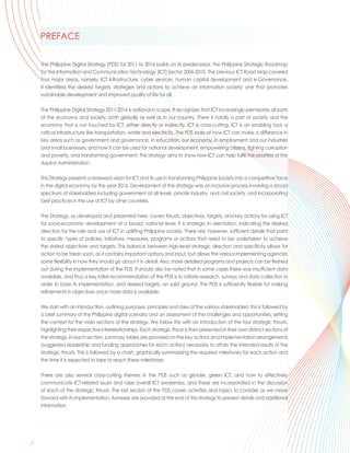 PREFACE

      The Philippine Digital Strategy (PDS) for 2011 to 2016 builds on its predecessor, the Philippine Strategic Roadmap
      for the Information and Communication Technology (ICT) Sector 2006-2010. The previous ICT Road Map covered
      four major areas, namely: ICT Infrastructure, cyber services, human capital development and e-Governance.
      It identified the desired targets, strategies and actions to achieve an information society; one that promotes
      sustainable development and improved quality of life for all.

      The Philippine Digital Strategy 2011-2016 is national in scope. It recognizes that ICT increasingly permeates all parts
      of the economy and society, both globally as well as in our country. There is hardly a part of society and the
      economy that is not touched by ICT, either directly or indirectly. ICT is cross-cutting. ICT is an enabling tool, a
      critical infrastructure like transportation, water and electricity. The PDS looks at how ICT can make a difference in
      key areas such as government and governance, in education, our economy, in employment and our industries
      and small businesses; and how it can be used for national development, empowering citizens, fighting corruption
      and poverty, and transforming government. This strategy aims to show how ICT can help fulfill the priorities of the
      Aquino Administration.

      This Strategy presents a renewed vision for ICT and its use in transforming Philippine Society into a competitive force
      in the digital economy by the year 2016. Development of the strategy was an inclusive process involving a broad
      spectrum of stakeholders including government at all levels, private industry, and civil society, and incorporating
      best practices in the use of ICT by other countries.

      The Strategy, as developed and presented here, covers thrusts, objectives, targets, and key actions for using ICT
      for socio-economic development at a broad, national level. It is strategic in orientation, indicating the desired
      direction for the role and use of ICT in uplifting Philippine society. There are, however, sufficient details that point
      to specific types of policies, initiatives, measures, programs or actions that need to be undertaken to achieve
      the stated objectives and targets. This balance between high-level strategic direction and specificity allows for
      action to be taken soon, as it contains important options and input, but allows the various implementing agencies
      some flexibility in how they should go about it in detail. Also, more detailed programs and projects can be fleshed
      out during the implementation of the PDS. It should also be noted that in some cases there was insufficient data
      available, and thus a key initial recommendation of the PDS is to initiate research, surveys and data collection in
      order to base its implementation, and desired targets, on solid ground. The PDS is sufficiently flexible for making
      refinements in objectives once more data is available.

      We start with an introduction, outlining purposes, principles and roles of the various stakeholders; this is followed by
      a brief summary of the Philippine digital scenario and an assessment of the challenges and opportunities, setting
      the context for the main sections of the strategy. We follow this with an introduction of the four strategic thrusts,
      highlighting their respective interrelationships. Each strategic thrust is then presented in their own distinct sections of
      the strategy. In each section, summary tables are provided on the key actions and implementation arrangements
      (suggested leadership and funding approaches for each action) necessary to attain the intended results of the
      strategic thrusts. This is followed by a chart, graphically summarizing the required milestones for each action and
      the time it is expected to take to reach these milestones.

      There are also several cross-cutting themes in the PDS such as gender, green ICT, and how to effectively
      communicate ICT-related issues and raise overall ICT awareness, and these are incorporated in the discussion
      of each of the strategic thrusts. The last section of the PDS covers activities and topics to consider as we move
      forward with its implementation. Annexes are provided at the end of this strategy to present details and additional
      information.




 ..
ii
 