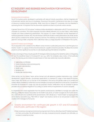 ICT INDUSTRY AND BUSINESS INNOVATION FOR NATIONAL
     DEVELOPMENT

     Business portal and workshops
     The ICT for business portal, developed in partnership with relevant industry associations, shall be integrated with
     e-Government services and focus on businesses. Financing of the portal’s maintenance may draw on a range
     of resources including industry sponsorship. While many local or foreign ICT companies may be interested in
     sponsoring this site, it is important that the site remain impartial and does not promote certain vendors.

     A generic format of an “ICT for business” workshop shall be developed in collaboration with ICT Councils and local
     chambers of commerce. This shall incorporate innovative delivery elements such as short videos, online training
     modules and video-conferencing presentations. The purpose is to make it replicable and less dependent on
     individual presenters or trainers. Also, this will minimize or eliminate situations where presentations are wholly vendor
     driven and thus, biased for the vendors’ products or services. The workshop can also help promote the practice of
     green ICT among smaller companies which collectively make up a large proportion of enterprises in the country.

     Specific ICT industry sector strategies
     The incorporation of ICT, suitable for the different actors involved, is particularly productive if used throughout an
     industry “cluster” i.e. a group of interconnected producers, suppliers and service providers. This allows the involved
     players to achieve significant economies of scale despite growing international competition.

     To take advantage of these, industry-specific ICT strategies shall be developed that detail the options of integrating
     ICT and the beneficial impact of increased ICT use, e.g., within the enterprise value chains, of that particular
     sector. The following sectors shall be included based on their close relationship to poverty alleviation:

          >   Agribusiness and fisheries;
          >   Tourism (including hotels and restaurants);
          >   Education administration;
          >   Health care;
          >   Retailing; and
          >   Small-scale manufacturing.

     Other sectors can be added. Teams will be formed and will determine possible interventions (e.g., content
     development, support networks, cloud-based applications) to maximize ICT usage in their respective sectors/
     value chains. Key factors such as the size of the enterprises in the sector and gender make up of owners and
     workers will be considered to further fine tune the strategies and improve its relevance to the sectors. Government
     incentives for increased ICT usage may also be proposed. Industry certifications may be awarded to service
     providers who successfully integrate ICT according to certain minimum requirements of a sector’s blueprint.

     It is imperative that a lead organization from the specific industry/sector is identified to manage and sustain the
     effort (e.g., Philippine Medical Association for the Health Care sector, or Tourism Congress for the Tourism sector,
     etc.). CICT will assist and coordinate all the sectoral teams. CICT will also be a “match-maker” by tapping private
     sector industry associations (e.g., PSIA, ITAP) to “adopt” one industry or sector on an annual basis to assist in the
     creation of ICT strategies for that sector.



     2. Create environment for continued job growth in ICT and ICT-enabled
        industry jobs, particular in the regions

          > Raise awareness amongst provincial and local governments that by attracting more ICT-related businesses
            into their communities, this will translate into new jobs, increased economic prosperity and ultimately, an
            increase in overall tax income;

80
 