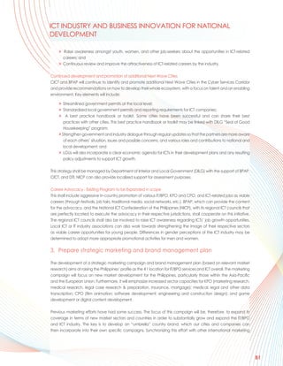 ICT INDUSTRY AND BUSINESS INNOVATION FOR NATIONAL
DEVELOPMENT

     > Raise awareness amongst youth, women, and other job-seekers about the opportunities in ICT-related
       careers; and
     > Continuous review and improve the attractiveness of ICT-related careers by the industry.

Continued development and promotion of additional Next Wave Cities
CICT and BPAP will continue to identify and promote additional Next Wave Cities in the Cyber Services Corridor
and provide recommendations on how to develop their whole ecosystem, with a focus on talent and an enabling
environment. Key elements will include:

     > Streamlined government permits at the local level;
     > Standardized local government permits and reporting requirements for ICT companies;
     > A best practice handbook or toolkit. Some cities have been successful and can share their best
        practices with other cities. This best practice handbook or toolkit may be linked with DILG “Seal of Good
        Housekeeping” program;
     > Strengthen government and industry dialogue through regular updates so that the partners are more aware
        of each others’ situation, issues and possible concerns, and various roles and contributions to national and
        local development; and
     > LGUs will also incorporate a clear economic agenda for ICTs in their development plans and any resulting
        policy adjustments to support ICT growth.

This strategy shall be managed by Department of Interior and Local Government (DILG) with the support of BPAP,
CICT, and DTI. NICP can also provide localized support for assessment purposes.

Career Advocacy - Existing Program to be Expanded in scope
This shall include aggressive in-country promotion of various IT/BPO, KPO and CPO, and ICT-related jobs as viable
careers (through festivals, job fairs, traditional media, social networks, etc.). BPAP, which can provide the content
for the advocacy, and the National ICT Confederation of the Philippines (NICP), with its regional ICT councils that
are perfectly located to execute the advocacy in their respective jurisdictions, shall cooperate on this initiative.
The regional ICT councils shall also be involved to raise ICT awareness regarding ICTs’ job growth opportunities.
Local ICT or IT industry associations can also work towards strengthening the image of their respective sectors
as viable career opportunities for young people. Differences in gender perceptions of the ICT industry may be
determined to adopt more appropriate promotional activities for men and women.

3. Prepare strategic marketing and brand management plan

The development of a strategic marketing campaign and brand management plan (based on relevant market
research) aims at raising the Philippines’ profile as the #1 location for IT/BPO services and ICT overall. The marketing
campaign will focus on new market development for the Philippines, particularly those within the Asia-Pacific
and the European Union. Furthermore, it will emphasize increased sector capacities for KPO (marketing research,
medical research, legal case research & preparation, insurance, mortgage); medical, legal and other data
transcription; CPO (film animation; software development; engineering and construction design); and game
development or digital content development.

Previous marketing efforts have had some success. The focus of this campaign will be, therefore, to expand its
coverage in terms of new market sectors and countries in order to substantially grow and expand the IT/BPO
and ICT industry. The key is to develop an “umbrella” country brand, which our cities and companies can
then incorporate into their own specific campaigns. Synchronizing this effort with other international marketing




                                                                                                                           81
 