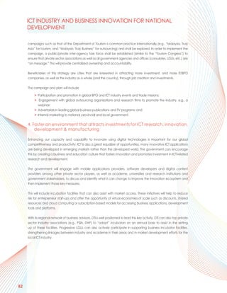 ICT INDUSTRY AND BUSINESS INNOVATION FOR NATIONAL
     DEVELOPMENT

     campaigns such as that of the Department of Tourism is common practice internationally (e.g., “Malaysia, Truly
     Asia” for tourism, and “Malaysia, Truly Business” for outsourcing) and shall be explored. In order to implement the
     campaign, a public/private inter-agency task force shall be established (similar to the “Tourism Congress”) to
     ensure that private sector associations as well as all government agencies and offices (consulates, LGUs, etc.) are
     “on message.” This will provide centralized ownership and accountability.

     Beneficiaries of this strategy are cities that are interested in attracting more investment, and more IT/BPO
     companies, as well as the industry as a whole (and the country), through job creation and investments.

     The campaign and plan will include

          > Participation and promotion in global BPO and ICT industry events and trade missions;
          > Engagement with global outsourcing organizations and research firms to promote the industry, e.g., a
            webinar;
          > Advertorials in leading global business publications and TV programs; and
          > Internal marketing to national, provincial and local government.

     4. Foster an environment that attracts investments for ICT research, innovation,
         development & manufacturing

     Enhancing our capacity and capability to innovate using digital technologies is important for our global
     competitiveness and productivity. ICT is also a great equalizer of opportunities; many innovative ICT applications
     are being developed in emerging markets rather than the developed world. The government can encourage
     this by creating a business and education culture that fosters innovation and promotes investment in ICT-related
     research and development.

     The government will engage with mobile applications providers, software developers and digital content
     providers among other private sector players, as well as academe, universities and research institutions and
     government stakeholders, to discuss and identify what it can change to improve the innovation ecosystem and
     then implement those key measures.

     This will include incubation facilities that can also assist with market access. These initiatives will help to reduce
     risk for entrepreneur start-ups and offer the opportunity of virtual economies of scale such as discounts, shared
     resources and cloud computing or subscription-based models for accessing business applications, development
     tools and platforms.

     With its regional network of business advisors, DTI is well positioned to lead this key activity. DTI can also tap private
     sector industry associations (e.g., PSIA, ITAP) to “adopt” incubators on an annual basis to assist in the setting
     up of these facilities. Progressive LGUs can also actively participate in supporting business incubator facilities,
     strengthening linkages between industry and academe in their areas and in market development efforts for the
     local ICT industry.




82
 