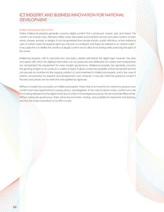 ICT INDUSTRY AND BUSINESS INNOVATION FOR NATIONAL
     DEVELOPMENT

     Intellectual property rights reform
     Online intellectual property generally concerns digital content that is produced, shared, sold, and stored. This
     content can include music, literature, artistic works; discoveries and inventions; picture and video content, or even
     words, phrases, symbols, or designs. It can be generated from private industry, public institutions, or from individual
     users. In certain cases the property rights are unknown or contested, and these are referred to as “orphan works.”
     A key objective is to fertilise the creation of (legal) content and to allow for its sharing while protecting the rights of
     the owner.

     Intellectual property, with its associate laws and policy, existed well before the digital age; however, the ease
     and speed with which this digitized information can be produced and distributed (or copied and manipulated)
     has necessitated the requirement for more modern governance. Intellectual property law generally concerns
     the granting of rights to an owner on a variety of assets. It allows owners the possibility of financial benefit and this
     can provide an incentive for the ongoing creation of, and investment in intellectual property, and in the case of
     patents, remuneration for research and development costs. However, it may also inhibit the spread of content if
     the laws and policies are too restrictive and applied too rigorously.

     Without a modern law and policy on intellectual property, there is less of an incentive for creators to produce new
     content and more opportunity for copying, piracy, and plagiarism. In the case of orphan works, content runs a risk
     of not being released into the digital world due to a fear of future legal recourse by the yet-to-be-identified owner.
     Without adequate governance, there will be less innovation, sharing, and possibility for enjoyment and learning,
     and thus the review and reform of our IPR is crucial.




84
 