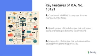 Key Features of R.A. No.
10121
1. Creation of NDRRMC to oversee disaster
management efforts.
2. Development of local disaster risk reduction
plans promoting community involvement.
3. Integration of disaster risk reduction within
development planning processes.
 