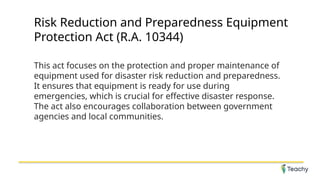 Risk Reduction and Preparedness Equipment
Protection Act (R.A. 10344)
This act focuses on the protection and proper maintenance of
equipment used for disaster risk reduction and preparedness.
It ensures that equipment is ready for use during
emergencies, which is crucial for effective disaster response.
The act also encourages collaboration between government
agencies and local communities.
 