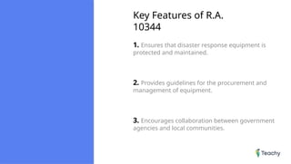 Key Features of R.A.
10344
1. Ensures that disaster response equipment is
protected and maintained.
2. Provides guidelines for the procurement and
management of equipment.
3. Encourages collaboration between government
agencies and local communities.
 