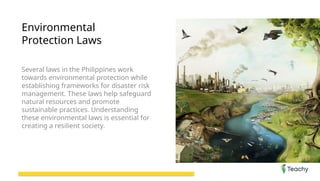 Environmental
Protection Laws
Several laws in the Philippines work
towards environmental protection while
establishing frameworks for disaster risk
management. These laws help safeguard
natural resources and promote
sustainable practices. Understanding
these environmental laws is essential for
creating a resilient society.
 