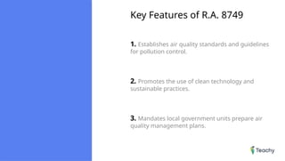 Key Features of R.A. 8749
1. Establishes air quality standards and guidelines
for pollution control.
2. Promotes the use of clean technology and
sustainable practices.
3. Mandates local government units prepare air
quality management plans.
 