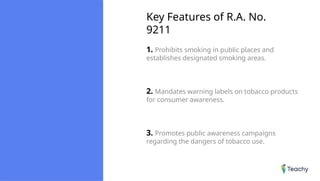 Key Features of R.A. No.
9211
1. Prohibits smoking in public places and
establishes designated smoking areas.
2. Mandates warning labels on tobacco products
for consumer awareness.
3. Promotes public awareness campaigns
regarding the dangers of tobacco use.
 