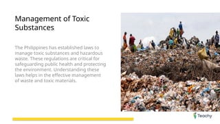 Management of Toxic
Substances
The Philippines has established laws to
manage toxic substances and hazardous
waste. These regulations are critical for
safeguarding public health and protecting
the environment. Understanding these
laws helps in the effective management
of waste and toxic materials.
 