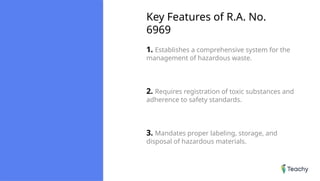 Key Features of R.A. No.
6969
1. Establishes a comprehensive system for the
management of hazardous waste.
2. Requires registration of toxic substances and
adherence to safety standards.
3. Mandates proper labeling, storage, and
disposal of hazardous materials.
 