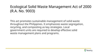 Ecological Solid Waste Management Act of 2000
(R.A. No. 9003)
This act promotes sustainable management of solid waste
throughout the Philippines. It emphasizes waste segregation,
recycling, and composting as key strategies. Local
government units are required to develop effective solid
waste management plans and programs.
 