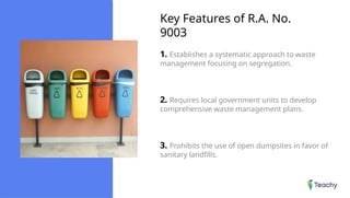 Key Features of R.A. No.
9003
1. Establishes a systematic approach to waste
management focusing on segregation.
2. Requires local government units to develop
comprehensive waste management plans.
3. Prohibits the use of open dumpsites in favor of
sanitary landfills.
 