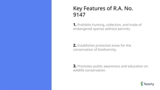 Key Features of R.A. No.
9147
1. Prohibits hunting, collection, and trade of
endangered species without permits.
2. Establishes protected areas for the
conservation of biodiversity.
3. Promotes public awareness and education on
wildlife conservation.
 