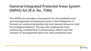 National Integrated Protected Areas System
(NIPAS) Act (R.A. No. 7586)
The NIPAS Act provides a framework for the establishment
and management of protected areas in the Philippines. It
focuses on conserving biodiversity and natural resources vital
for ecological balance. The law also emphasizes local
community involvement in conservation efforts and the
creation of management plans for each protected area.
 
