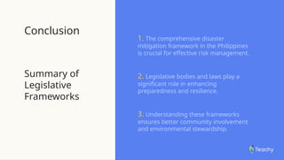 Conclusion
Summary of
Legislative
Frameworks
1. The comprehensive disaster
mitigation framework in the Philippines
is crucial for effective risk management.
2. Legislative bodies and laws play a
significant role in enhancing
preparedness and resilience.
3. Understanding these frameworks
ensures better community involvement
and environmental stewardship.
 