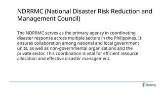 NDRRMC (National Disaster Risk Reduction and
Management Council)
The NDRRMC serves as the primary agency in coordinating
disaster response across multiple sectors in the Philippines. It
ensures collaboration among national and local government
units, as well as non-governmental organizations and the
private sector. This coordination is vital for efficient resource
allocation and effective disaster management.
 