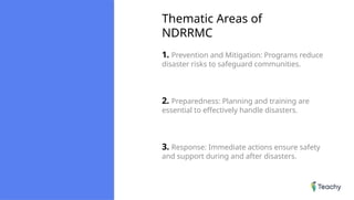 Thematic Areas of
NDRRMC
1. Prevention and Mitigation: Programs reduce
disaster risks to safeguard communities.
2. Preparedness: Planning and training are
essential to effectively handle disasters.
3. Response: Immediate actions ensure safety
and support during and after disasters.
 