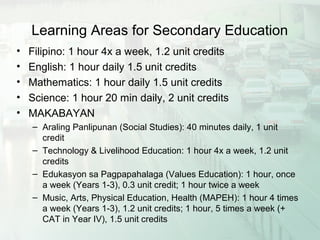 Learning Areas for Secondary Education
• Filipino: 1 hour 4x a week, 1.2 unit credits
• English: 1 hour daily 1.5 unit credits
• Mathematics: 1 hour daily 1.5 unit credits
• Science: 1 hour 20 min daily, 2 unit credits
• MAKABAYAN
– Araling Panlipunan (Social Studies): 40 minutes daily, 1 unit
credit
– Technology & Livelihood Education: 1 hour 4x a week, 1.2 unit
credits
– Edukasyon sa Pagpapahalaga (Values Education): 1 hour, once
a week (Years 1-3), 0.3 unit credit; 1 hour twice a week
– Music, Arts, Physical Education, Health (MAPEH): 1 hour 4 times
a week (Years 1-3), 1.2 unit credits; 1 hour, 5 times a week (+
CAT in Year IV), 1.5 unit credits
 