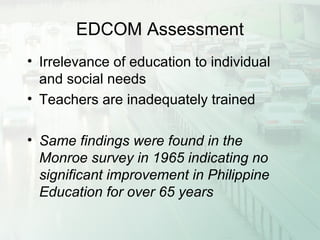 EDCOM Assessment
• Irrelevance of education to individual
and social needs
• Teachers are inadequately trained
• Same findings were found in the
Monroe survey in 1965 indicating no
significant improvement in Philippine
Education for over 65 years
 