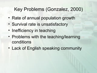 Key Problems (Gonzalez, 2000)
• Rate of annual population growth
• Survival rate is unsatisfactory
• Inefficiency in teaching
• Problems with the teaching/learning
conditions
• Lack of English speaking community
 