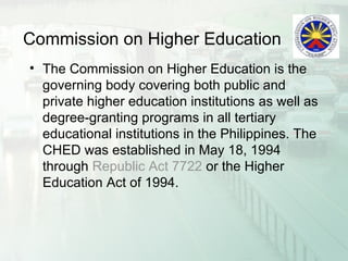 Commission on Higher Education
• The Commission on Higher Education is the
governing body covering both public and
private higher education institutions as well as
degree-granting programs in all tertiary
educational institutions in the Philippines. The
CHED was established in May 18, 1994
through Republic Act 7722 or the Higher
Education Act of 1994.
 