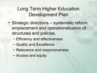 Long Term Higher Education
Development Plan
• Strategic directions – systematic reform,
emplacement and operationalization of
structures and policies.
– Efficiency and effectiveness
– Quality and Excellence
– Relevance and responsiveness
– Access and equity
 