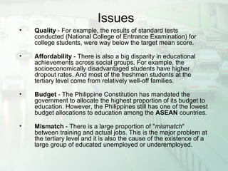 Issues
• Quality - For example, the results of standard tests
conducted (National College of Entrance Examination) for
college students, were way below the target mean score.
• Affordability - There is also a big disparity in educational
achievements across social groups. For example, the
socioeconomically disadvantaged students have higher
dropout rates. And most of the freshmen students at the
tertiary level come from relatively well-off families.
• Budget - The Philippine Constitution has mandated the
government to allocate the highest proportion of its budget to
education. However, the Philippines still has one of the lowest
budget allocations to education among the ASEAN countries.
• Mismatch - There is a large proportion of "mismatch"
between training and actual jobs. This is the major problem at
the tertiary level and it is also the cause of the existence of a
large group of educated unemployed or underemployed.
 