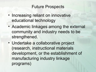 Future Prospects
• Increasing reliant on innovative
educational technology
• Academic linkages among the external
community and industry needs to be
strengthened.
• Undertake a collaborative project
(research, instructional materials
development, or the establishment of
manufacturing industry linkage
programs)
 