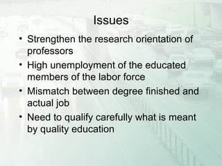Issues
• Strengthen the research orientation of
professors
• High unemployment of the educated
members of the labor force
• Mismatch between degree finished and
actual job
• Need to qualify carefully what is meant
by quality education
 