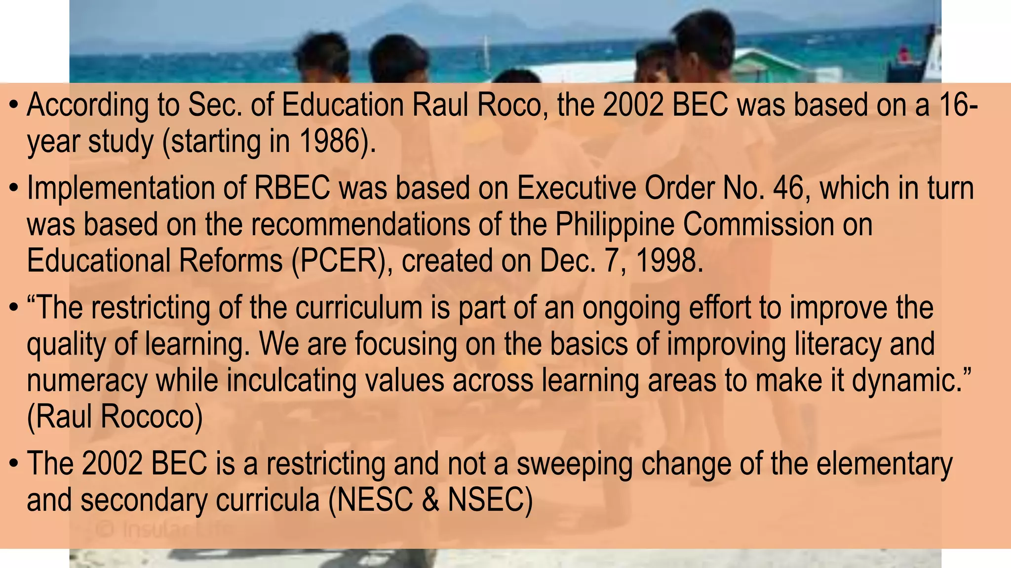 • According to Sec. of Education Raul Roco, the 2002 BEC was based on a 16-
year study (starting in 1986).
• Implementation of RBEC was based on Executive Order No. 46, which in turn
was based on the recommendations of the Philippine Commission on
Educational Reforms (PCER), created on Dec. 7, 1998.
• “The restricting of the curriculum is part of an ongoing effort to improve the
quality of learning. We are focusing on the basics of improving literacy and
numeracy while inculcating values across learning areas to make it dynamic.”
(Raul Rococo)
• The 2002 BEC is a restricting and not a sweeping change of the elementary
and secondary curricula (NESC & NSEC)
 