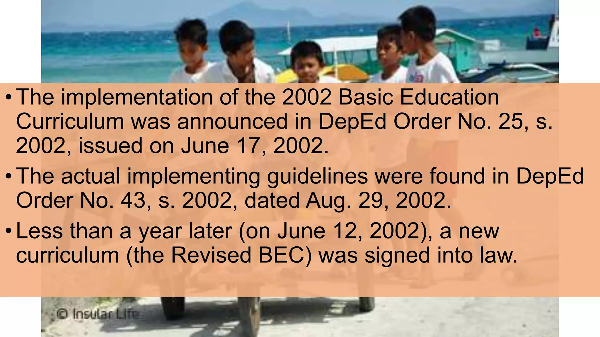 •The implementation of the 2002 Basic Education
Curriculum was announced in DepEd Order No. 25, s.
2002, issued on June 17, 2002.
•The actual implementing guidelines were found in DepEd
Order No. 43, s. 2002, dated Aug. 29, 2002.
•Less than a year later (on June 12, 2002), a new
curriculum (the Revised BEC) was signed into law.
 