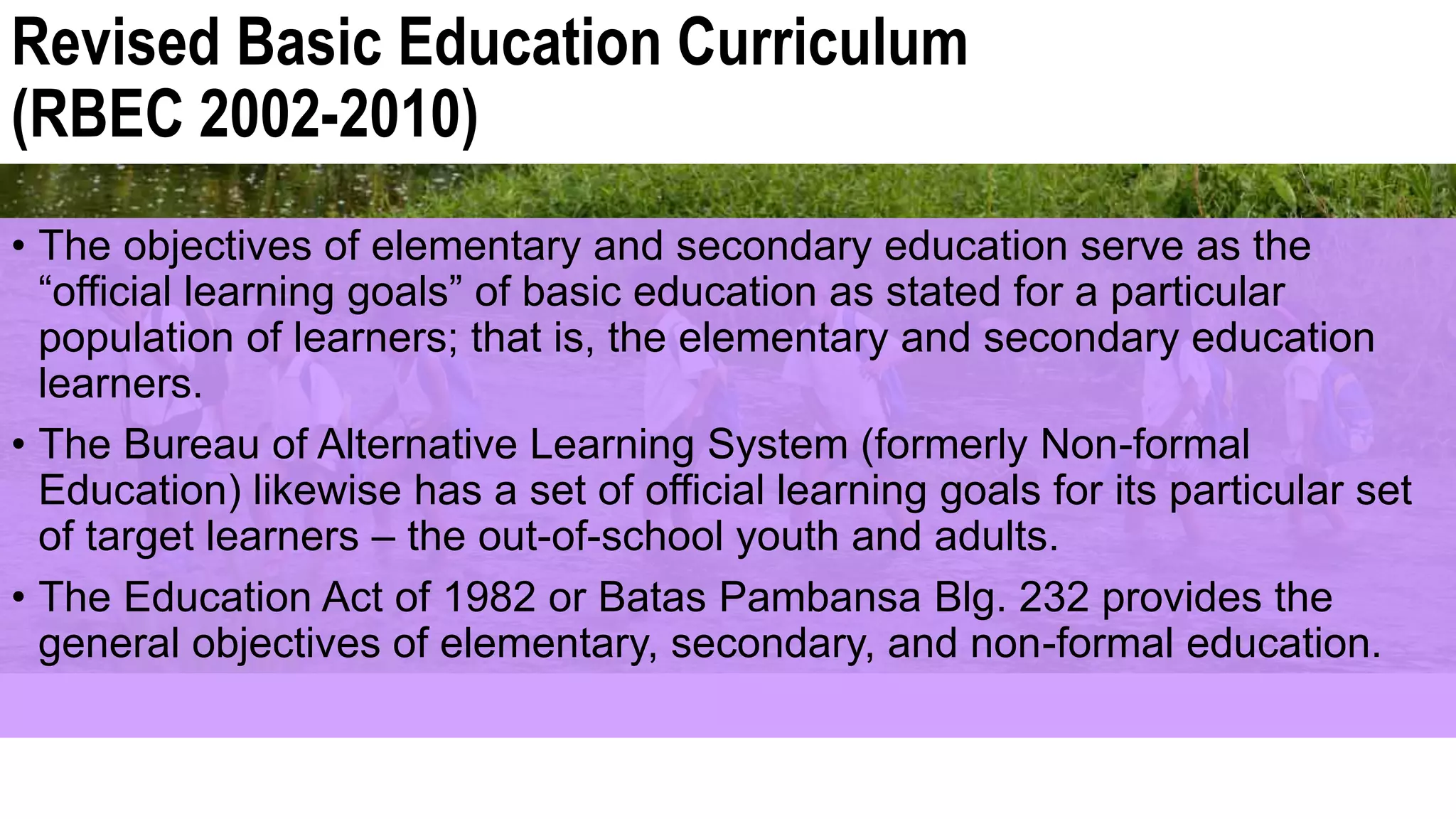Revised Basic Education Curriculum
(RBEC 2002-2010)
• The objectives of elementary and secondary education serve as the
“official learning goals” of basic education as stated for a particular
population of learners; that is, the elementary and secondary education
learners.
• The Bureau of Alternative Learning System (formerly Non-formal
Education) likewise has a set of official learning goals for its particular set
of target learners – the out-of-school youth and adults.
• The Education Act of 1982 or Batas Pambansa Blg. 232 provides the
general objectives of elementary, secondary, and non-formal education.
 