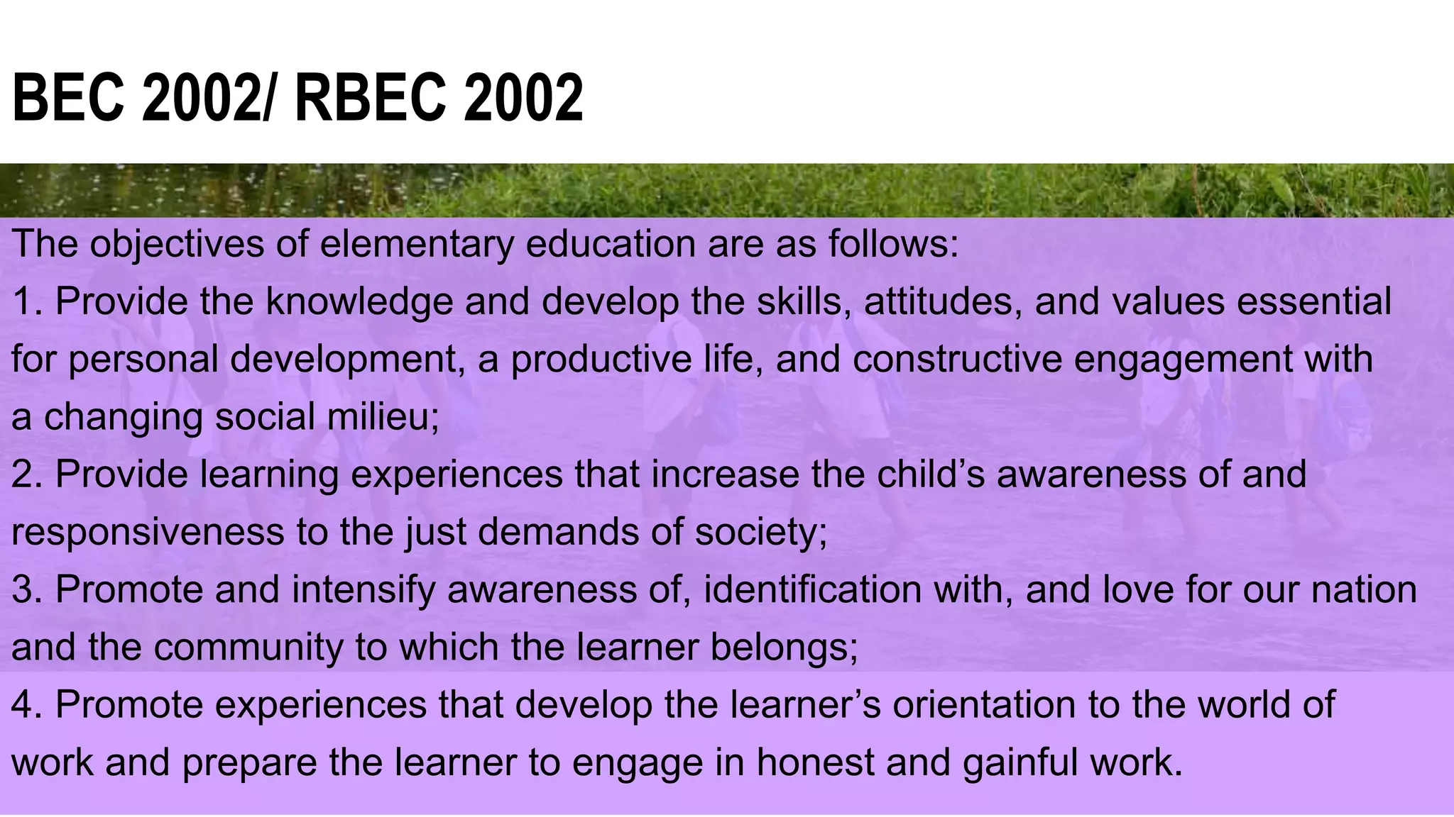 BEC 2002/ RBEC 2002
The objectives of elementary education are as follows:
1. Provide the knowledge and develop the skills, attitudes, and values essential
for personal development, a productive life, and constructive engagement with
a changing social milieu;
2. Provide learning experiences that increase the child’s awareness of and
responsiveness to the just demands of society;
3. Promote and intensify awareness of, identification with, and love for our nation
and the community to which the learner belongs;
4. Promote experiences that develop the learner’s orientation to the world of
work and prepare the learner to engage in honest and gainful work.
 