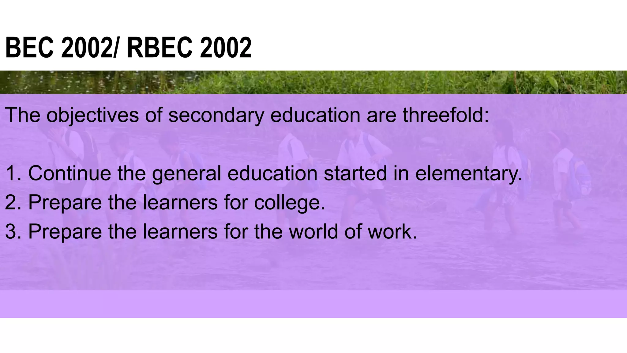 BEC 2002/ RBEC 2002
The objectives of secondary education are threefold:
1. Continue the general education started in elementary.
2. Prepare the learners for college.
3. Prepare the learners for the world of work.
 