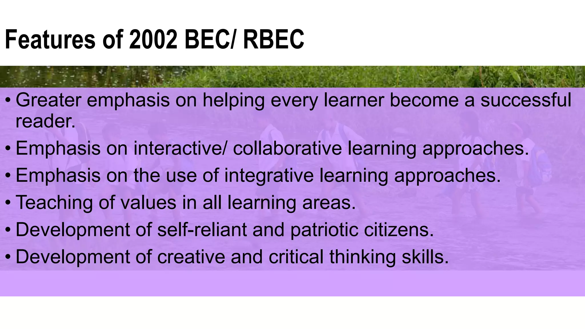 Features of 2002 BEC/ RBEC
• Greater emphasis on helping every learner become a successful
reader.
• Emphasis on interactive/ collaborative learning approaches.
• Emphasis on the use of integrative learning approaches.
• Teaching of values in all learning areas.
• Development of self-reliant and patriotic citizens.
• Development of creative and critical thinking skills.
 