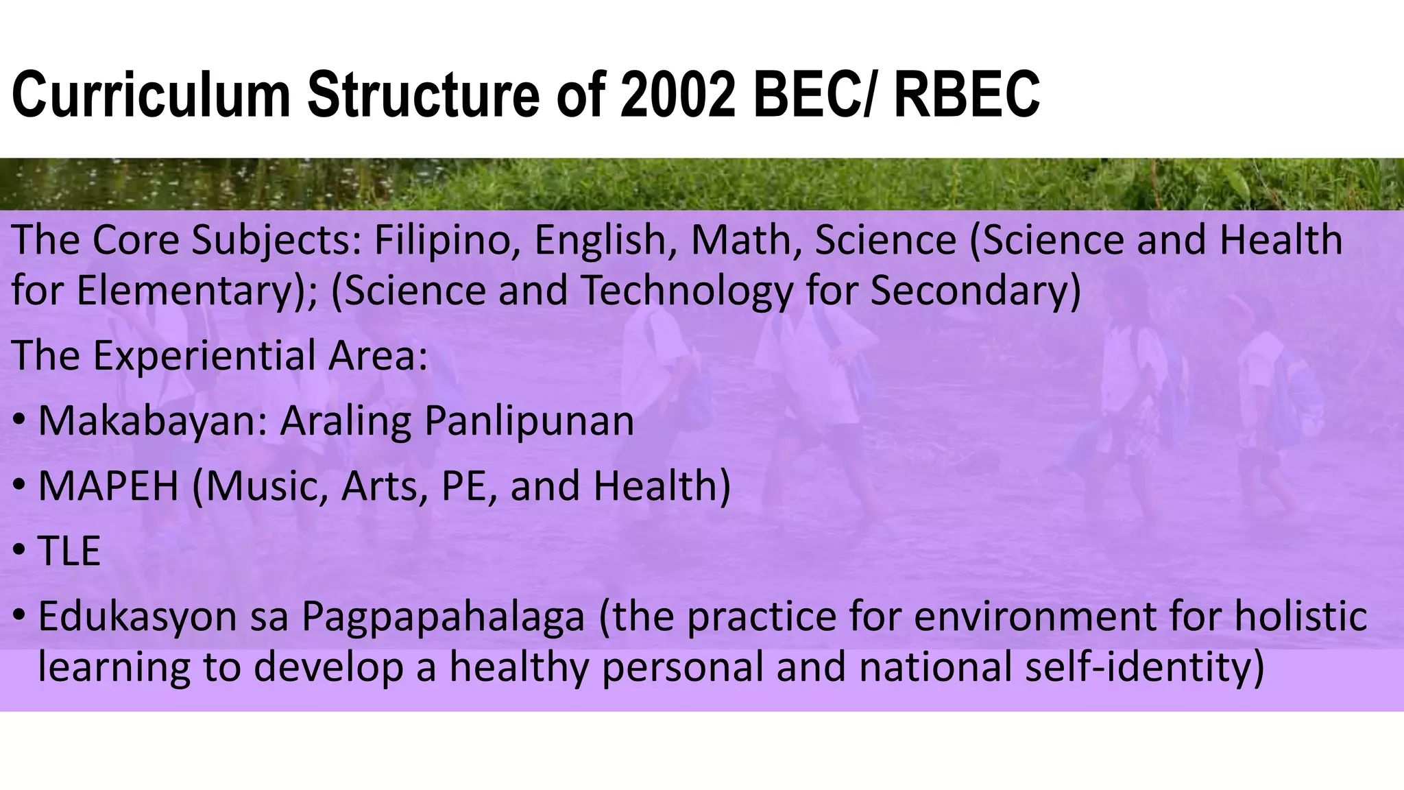 Curriculum Structure of 2002 BEC/ RBEC
The Core Subjects: Filipino, English, Math, Science (Science and Health
for Elementary); (Science and Technology for Secondary)
The Experiential Area:
• Makabayan: Araling Panlipunan
• MAPEH (Music, Arts, PE, and Health)
• TLE
• Edukasyon sa Pagpapahalaga (the practice for environment for holistic
learning to develop a healthy personal and national self-identity)
 
