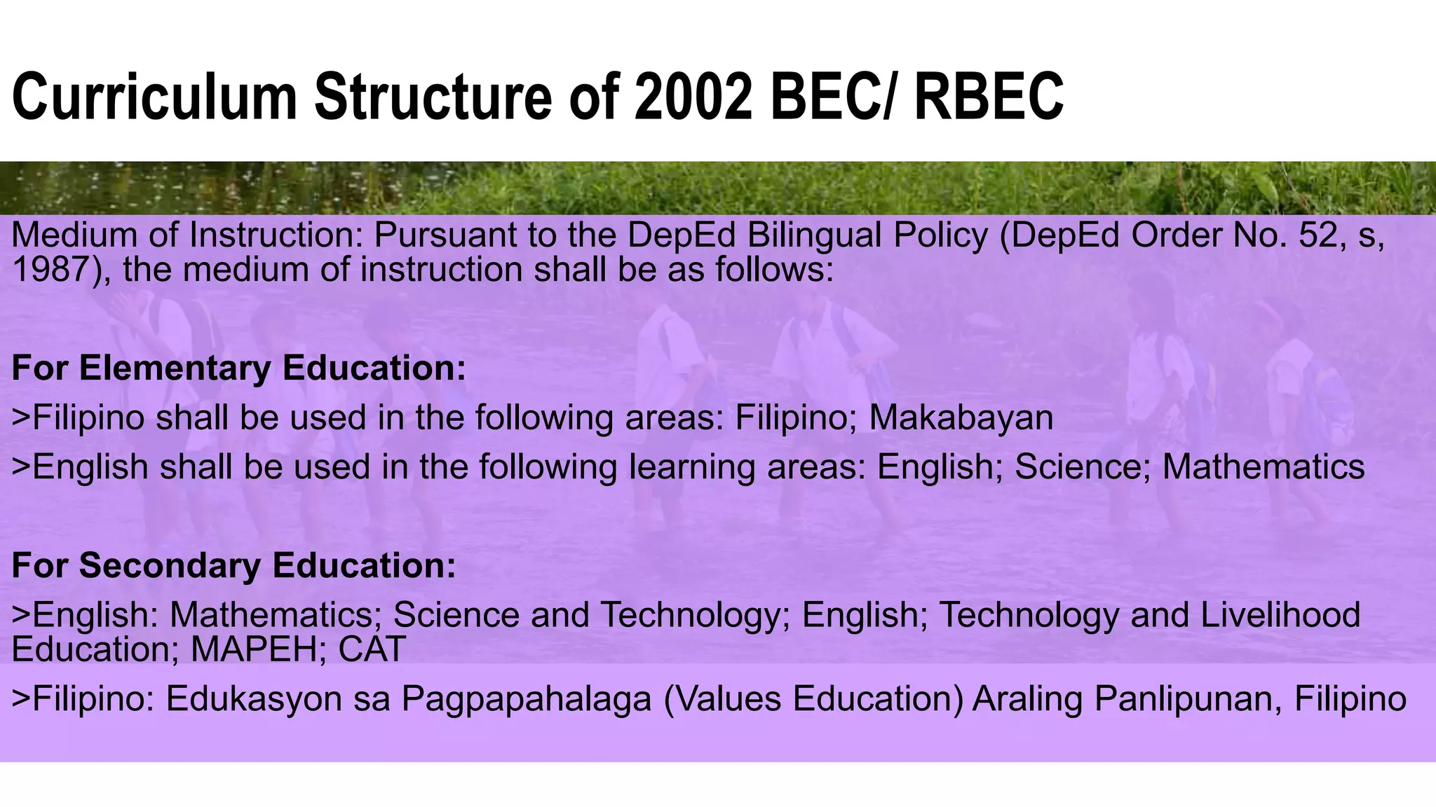Curriculum Structure of 2002 BEC/ RBEC
Medium of Instruction: Pursuant to the DepEd Bilingual Policy (DepEd Order No. 52, s,
1987), the medium of instruction shall be as follows:
For Elementary Education:
>Filipino shall be used in the following areas: Filipino; Makabayan
>English shall be used in the following learning areas: English; Science; Mathematics
For Secondary Education:
>English: Mathematics; Science and Technology; English; Technology and Livelihood
Education; MAPEH; CAT
>Filipino: Edukasyon sa Pagpapahalaga (Values Education) Araling Panlipunan, Filipino
 